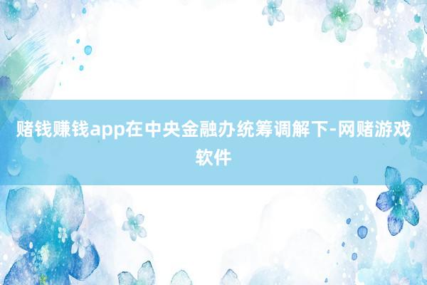 赌钱赚钱app在中央金融办统筹调解下-网赌游戏软件