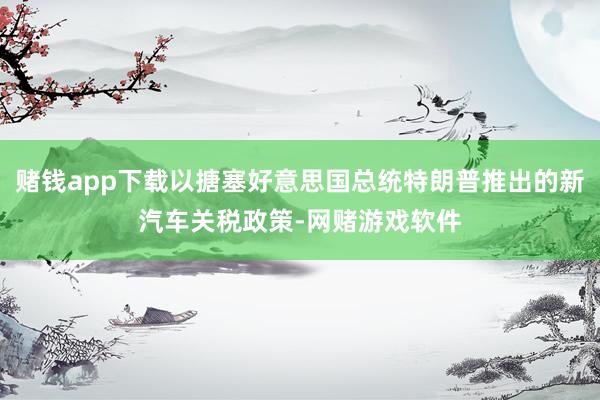 赌钱app下载以搪塞好意思国总统特朗普推出的新汽车关税政策-网赌游戏软件