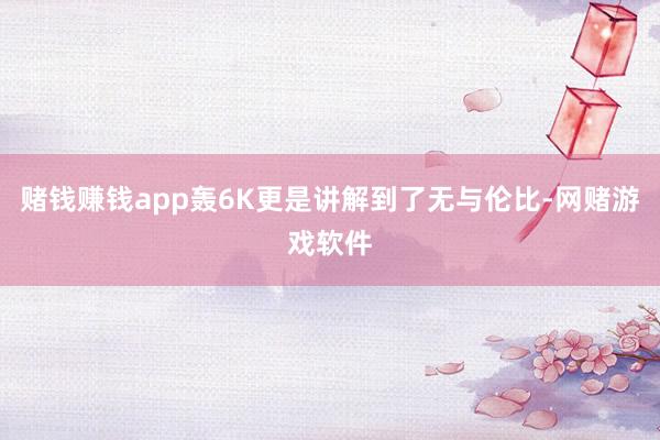 赌钱赚钱app轰6K更是讲解到了无与伦比-网赌游戏软件