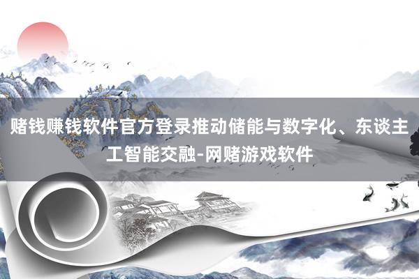 赌钱赚钱软件官方登录推动储能与数字化、东谈主工智能交融-网赌游戏软件