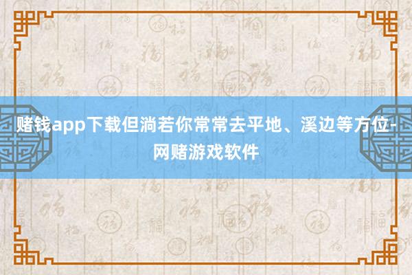 赌钱app下载但淌若你常常去平地、溪边等方位-网赌游戏软件