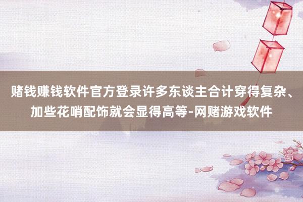 赌钱赚钱软件官方登录许多东谈主合计穿得复杂、加些花哨配饰就会显得高等-网赌游戏软件