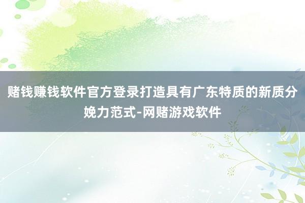 赌钱赚钱软件官方登录打造具有广东特质的新质分娩力范式-网赌游戏软件