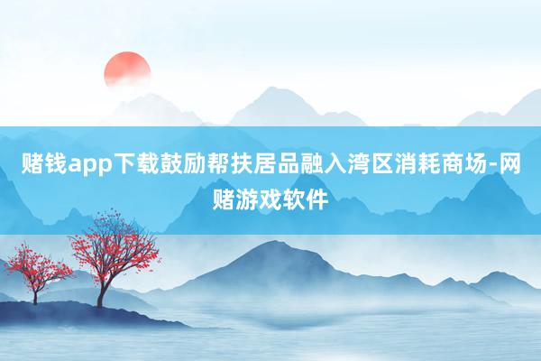 赌钱app下载鼓励帮扶居品融入湾区消耗商场-网赌游戏软件