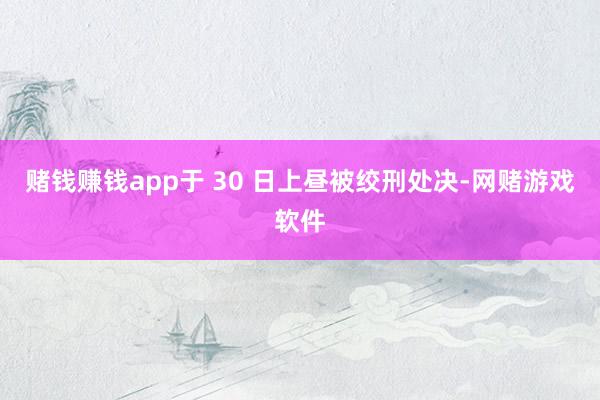 赌钱赚钱app于 30 日上昼被绞刑处决-网赌游戏软件
