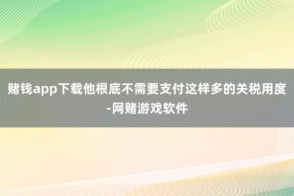 赌钱app下载他根底不需要支付这样多的关税用度-网赌游戏软件