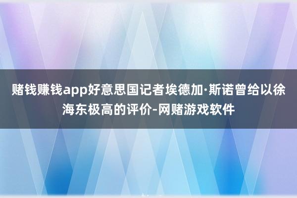 赌钱赚钱app好意思国记者埃德加·斯诺曾给以徐海东极高的评价-网赌游戏软件