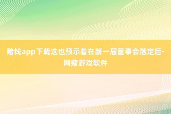 赌钱app下载这也预示着在新一届董事会落定后-网赌游戏软件