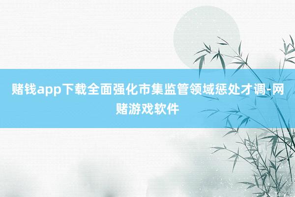 赌钱app下载全面强化市集监管领域惩处才调-网赌游戏软件