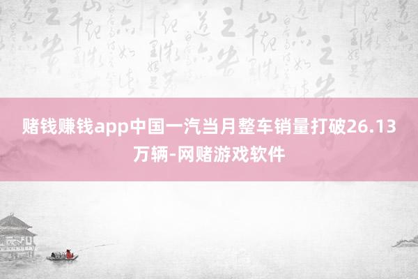 赌钱赚钱app中国一汽当月整车销量打破26.13万辆-网赌游戏软件