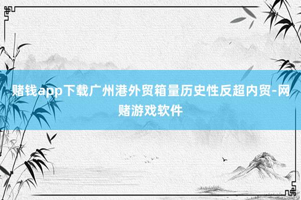 赌钱app下载广州港外贸箱量历史性反超内贸-网赌游戏软件