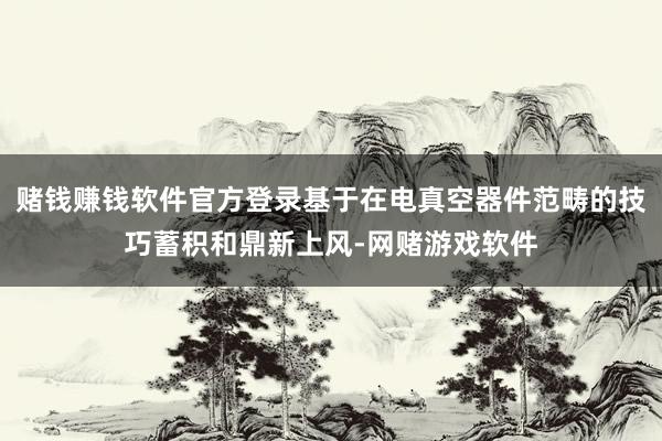 赌钱赚钱软件官方登录基于在电真空器件范畴的技巧蓄积和鼎新上风-网赌游戏软件