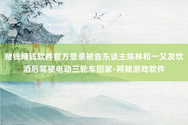 赌钱赚钱软件官方登录被告东谈主陈林和一又友饮酒后驾驶电动三轮车回家-网赌游戏软件