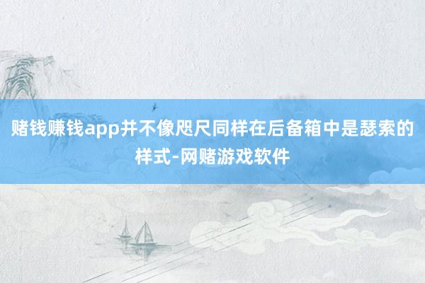 赌钱赚钱app并不像咫尺同样在后备箱中是瑟索的样式-网赌游戏软件